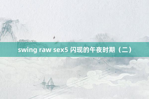 swing raw sex5 闪现的午夜时期（二）