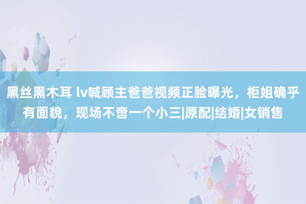 黑丝黑木耳 lv喊顾主爸爸视频正脸曝光，柜姐确乎有面貌，现场不啻一个小三|原配|结婚|女销售