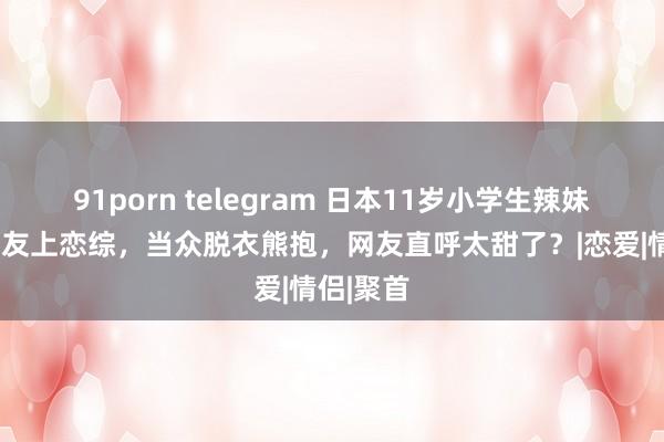 91porn telegram 日本11岁小学生辣妹携9岁男友上恋综，当众脱衣熊抱，网友直呼太甜了？|恋爱|情侣|聚首