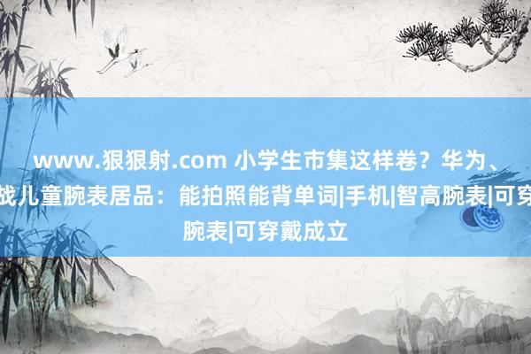 www.狠狠射.com 小学生市集这样卷？华为、小米激战儿童腕表居品：能拍照能背单词|手机|智高腕表|可穿戴成立