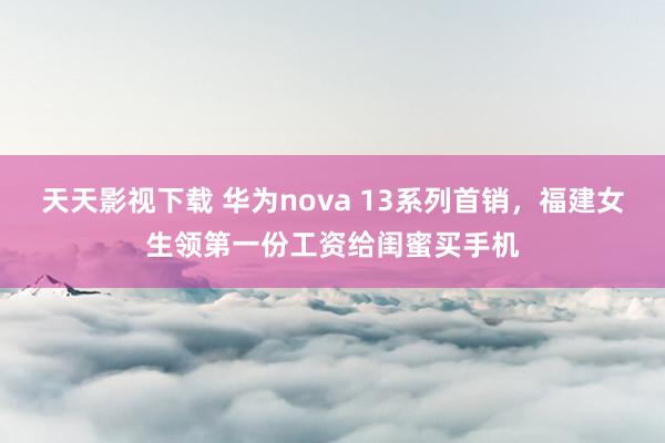 天天影视下载 华为nova 13系列首销，福建女生领第一份工资给闺蜜买手机