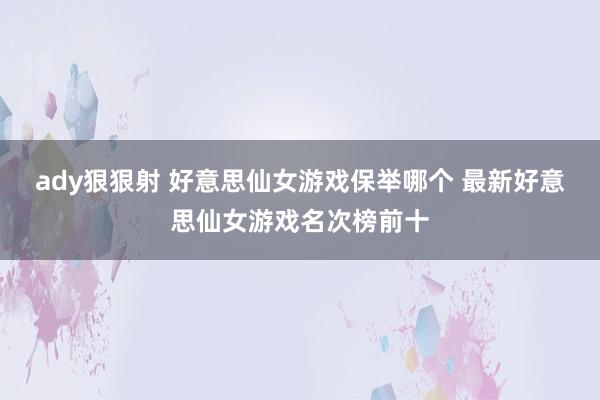 ady狠狠射 好意思仙女游戏保举哪个 最新好意思仙女游戏名次榜前十