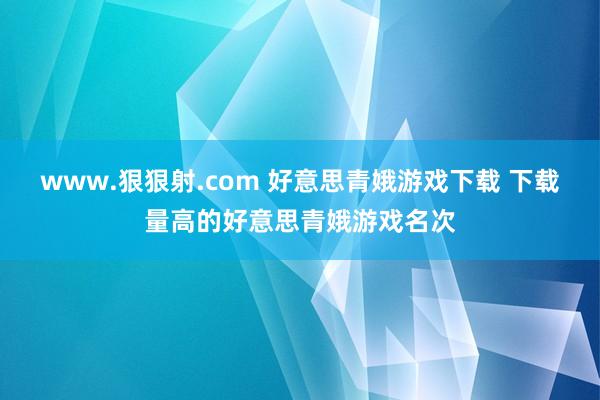 www.狠狠射.com 好意思青娥游戏下载 下载量高的好意思青娥游戏名次