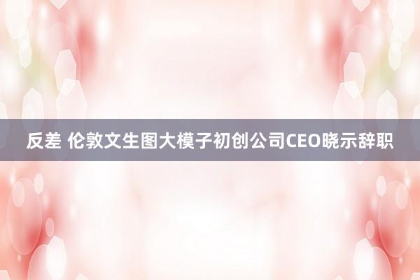 反差 伦敦文生图大模子初创公司CEO晓示辞职