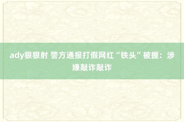 ady狠狠射 警方通报打假网红“铁头”被握：涉嫌敲诈敲诈