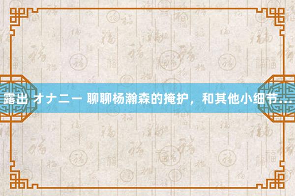 露出 オナニー 聊聊杨瀚森的掩护，和其他小细节…