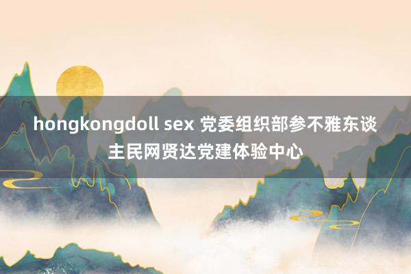 hongkongdoll sex 党委组织部参不雅东谈主民网贤达党建体验中心