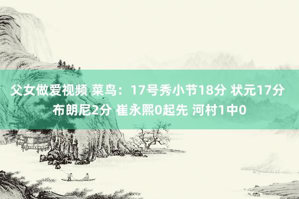 父女做爱视频 菜鸟：17号秀小节18分 状元17分 布朗尼2分 崔永熙0起先 河村1中0