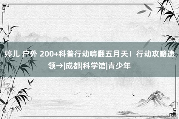 婷儿 户外 200+科普行动　嗨翻五月天！行动攻略速领→|成都|科学馆|青少年