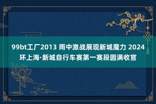 99bt工厂2013 雨中激战展现新城魔力 2024环上海·新城自行车赛第一赛段圆满收官