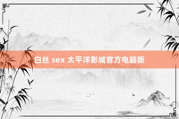 白丝 sex 太平洋影城官方电脑版