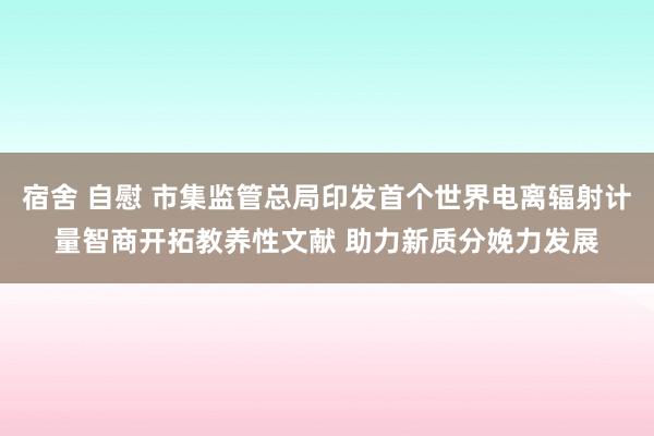 宿舍 自慰 市集监管总局印发首个世界电离辐射计量智商开拓教养性文献 助力新质分娩力发展