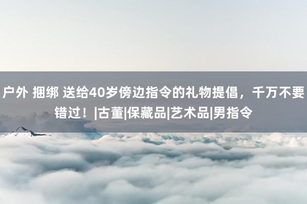 户外 捆绑 送给40岁傍边指令的礼物提倡，千万不要错过！|古董|保藏品|艺术品|男指令