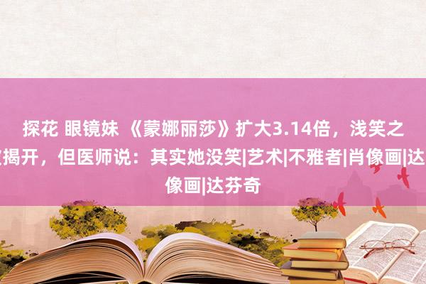 探花 眼镜妹 《蒙娜丽莎》扩大3.14倍，浅笑之谜被揭开，但医师说：其实她没笑|艺术|不雅者|肖像画|达芬奇