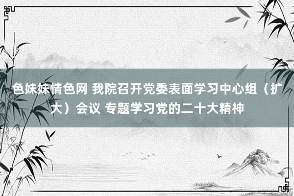 色妹妹情色网 我院召开党委表面学习中心组（扩大）会议 专题学习党的二十大精神