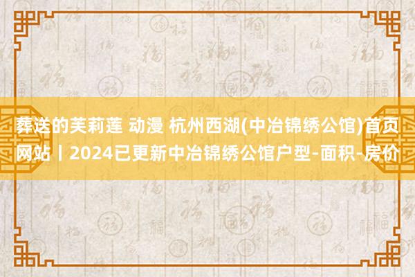 葬送的芙莉莲 动漫 杭州西湖(中冶锦绣公馆)首页网站丨2024已更新中冶锦绣公馆户型-面积-房价