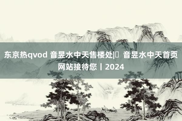 东京热qvod 音昱水中天售楼处|​音昱水中天首页网站接待您丨2024