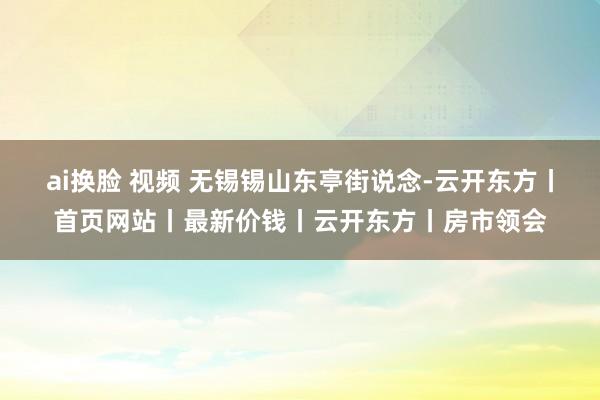 ai换脸 视频 无锡锡山东亭街说念-云开东方丨首页网站丨最新价钱丨云开东方丨房市领会