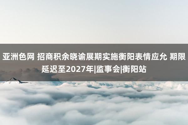 亚洲色网 招商积余晓谕展期实施衡阳表情应允 期限延迟至2027年|监事会|衡阳站