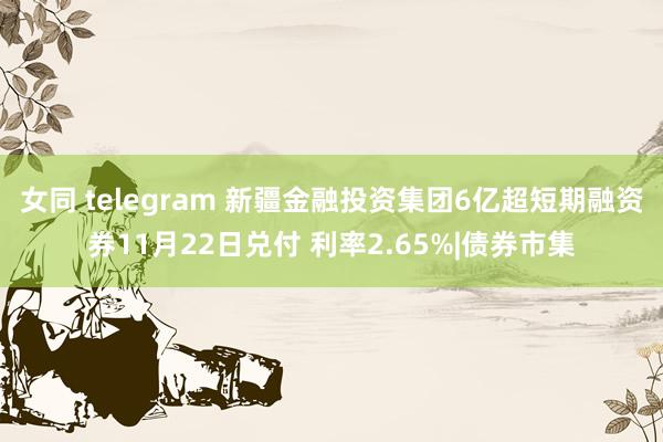 女同 telegram 新疆金融投资集团6亿超短期融资券11月22日兑付 利率2.65%|债券市集