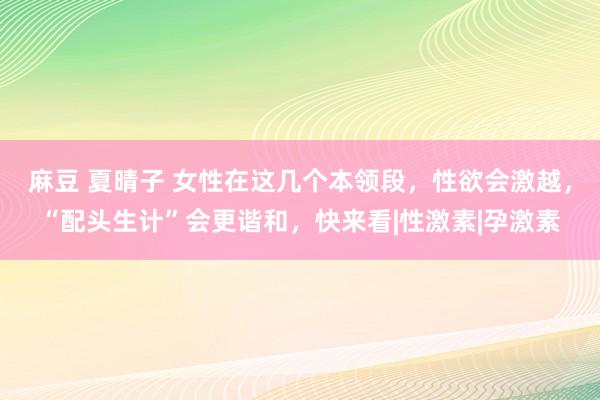 麻豆 夏晴子 女性在这几个本领段，性欲会激越，“配头生计”会更谐和，快来看|性激素|孕激素