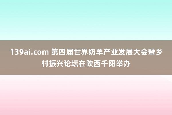 139ai.com 第四届世界奶羊产业发展大会暨乡村振兴论坛在陕西千阳举办