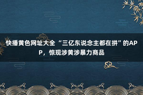 快播黄色网址大全 “三亿东说念主都在拼”的APP，惊现涉黄涉暴力商品