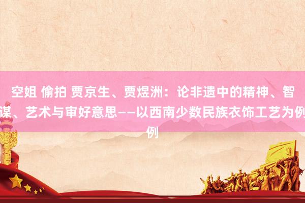 空姐 偷拍 贾京生、贾煜洲：论非遗中的精神、智谋、艺术与审好意思——以西南少数民族衣饰工艺为例