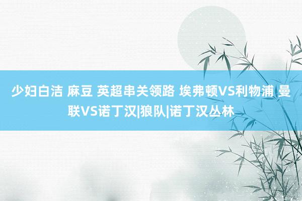 少妇白洁 麻豆 英超串关领路 埃弗顿VS利物浦 曼联VS诺丁汉|狼队|诺丁汉丛林