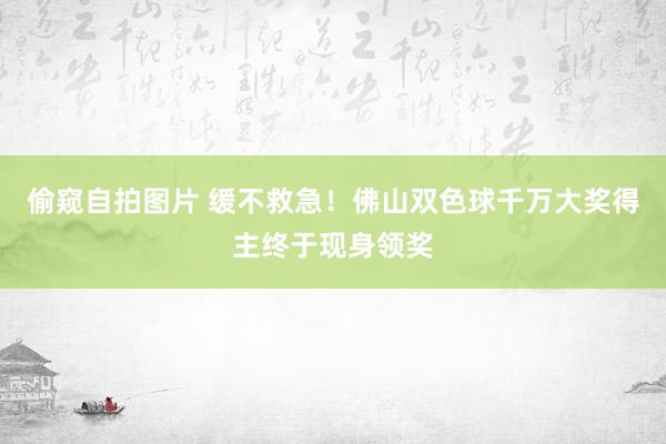 偷窥自拍图片 缓不救急！佛山双色球千万大奖得主终于现身领奖