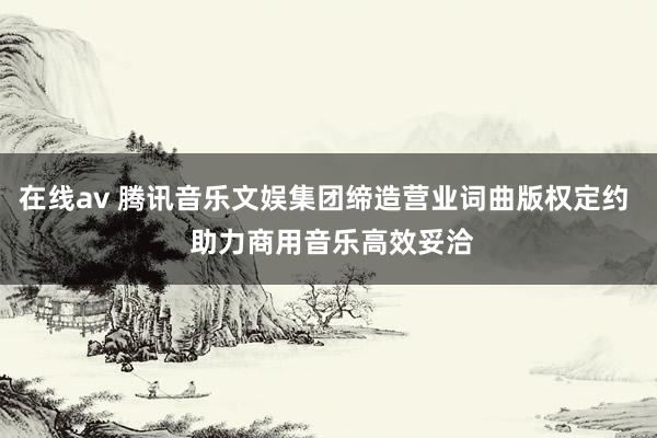 在线av 腾讯音乐文娱集团缔造营业词曲版权定约  助力商用音乐高效妥洽