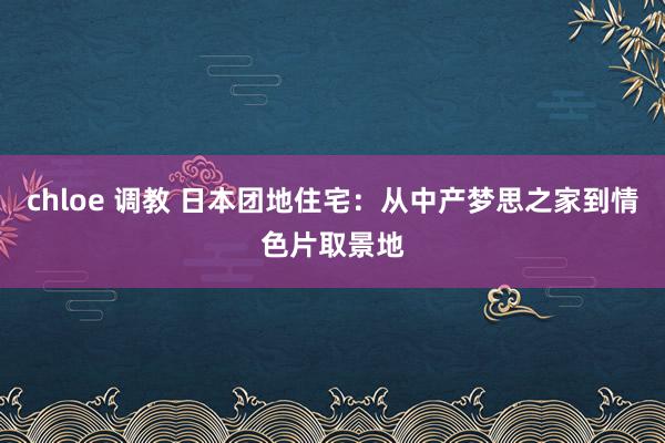 chloe 调教 日本团地住宅：从中产梦思之家到情色片取景地