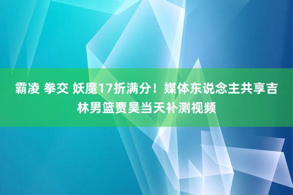 霸凌 拳交 妖魔17折满分！媒体东说念主共享吉林男篮贾昊当天补测视频