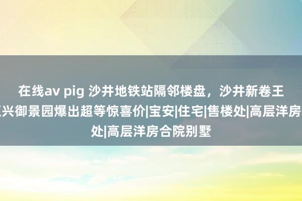 在线av pig 沙井地铁站隔邻楼盘，沙井新卷王来了！恒兴御景园爆出超等惊喜价|宝安|住宅|售楼处|高层洋房合院别墅