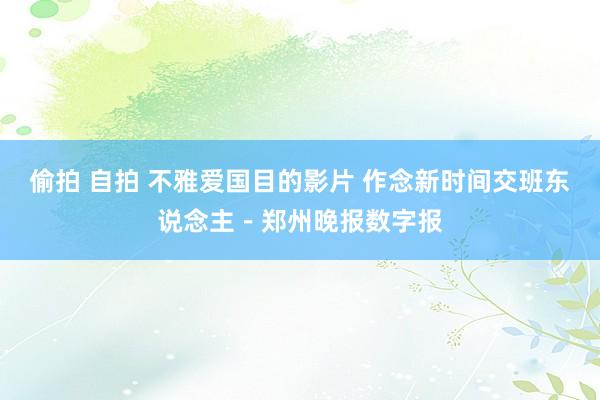 偷拍 自拍 不雅爱国目的影片 作念新时间交班东说念主－郑州晚报数字报