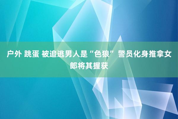 户外 跳蛋 被追逃男人是“色狼” 警员化身推拿女郎将其握获