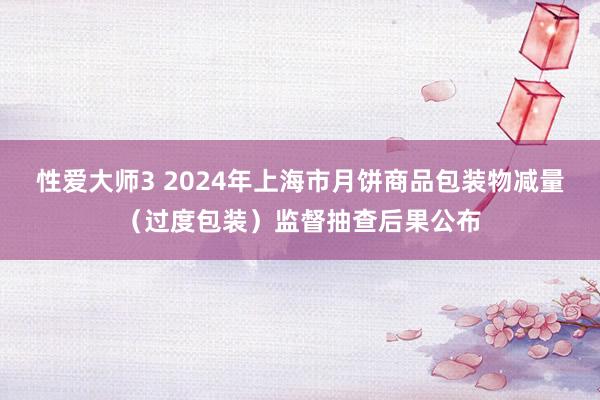 性爱大师3 2024年上海市月饼商品包装物减量（过度包装）监督抽查后果公布