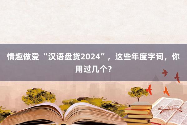 情趣做爱 “汉语盘货2024”，这些年度字词，你用过几个？