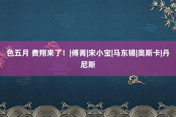 色五月 费翔来了！|傅菁|宋小宝|马东锡|奥斯卡|丹尼斯