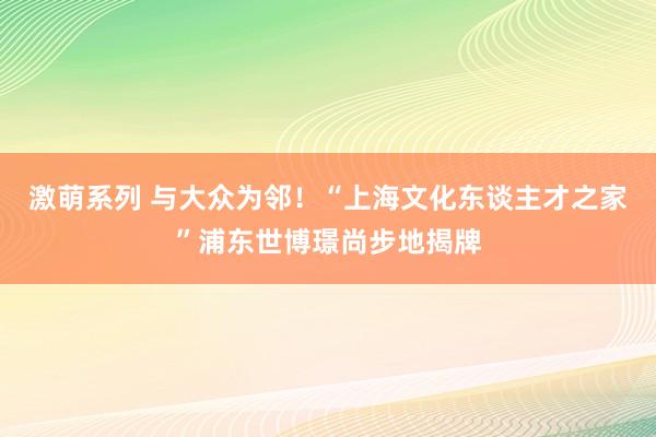 激萌系列 与大众为邻！“上海文化东谈主才之家”浦东世博璟尚步地揭牌