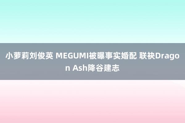 小萝莉刘俊英 MEGUMI被曝事实婚配 联袂Dragon Ash降谷建志